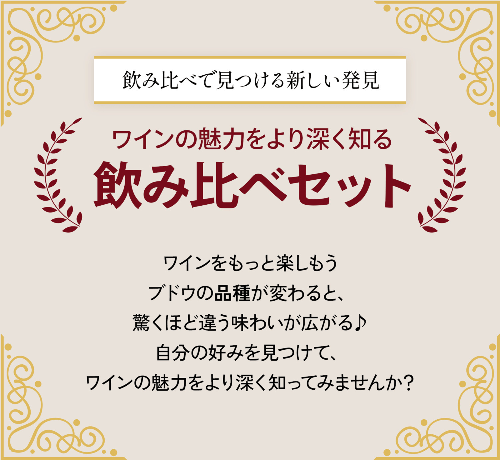 飲み比べで見つける新しい発見 ワインの魅力をより深く知る飲み比べセット ワインをもっと楽しもう ブドウの品種が変わると、驚くほど違う味わいが広がる♪自分の好みを見つけて、ワインの魅力をより深く知ってみませんか？