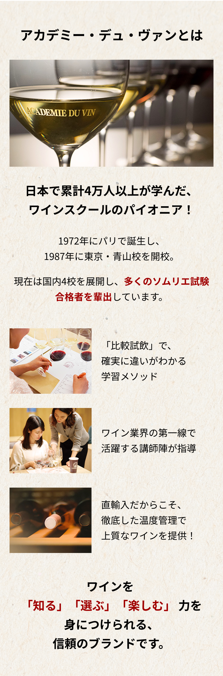 アカデミー・デュ・ヴァンとは 日本で累計4万人以上が学んだ、ワインスクールのパイオニア！1972年にパリで誕生し、1987年に東京・青山校を開校。現在は国内4校を展開し、多くのソムリエ試験合格者を輩出しています。 「比較試飲」で、確実に違いがわかる学習メソッド ワイン業界の第一線で活躍する講師陣が指導 直輸入だからこそ、徹底した温度管理で上質なワインを提供！ ワインを 「知る」「選ぶ」「楽しむ」 力を身につけられる、信頼のブランドです。
