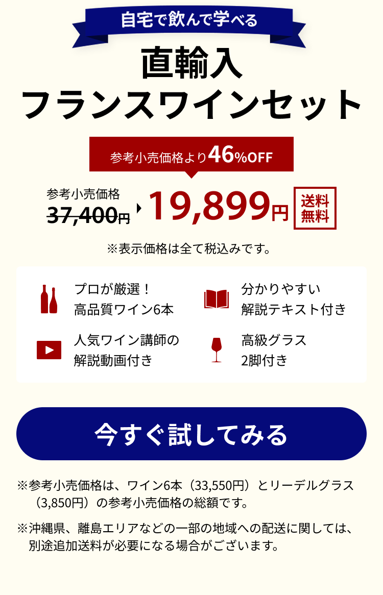 自宅で飲んで学べる 直輸入フランスワインセット 送料無料 参考上代価格 37,400円 参考上代価格より46%OFF 19,899円 ※表示価格は全て税込みです。 プロが厳選！高品質ワイン6本 分かりやすい解説テキスト付き 人気ワイン講師の解説動画付き 高級グラス2脚付き ※参考小売価格は、ワイン6本（33,550円）とリーデルグラス（3,850円）の参考小売価格の総額です。※沖縄県、離島エリアなどの一部の地域への配送に関しては、別途追加送料が必要になる場合がございます。