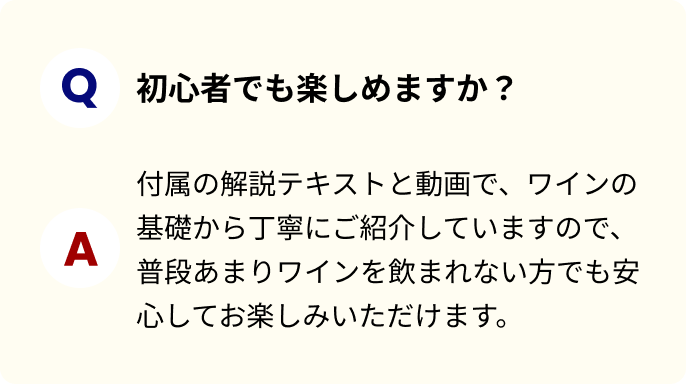 初心者でも楽しめますか？ 付属の解説テキストと動画で、ワインの基礎から丁寧にご紹介していますので、普段あまりワインを飲まれない方でも安心してお楽しみいただけます。