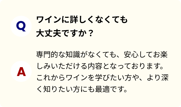ワインに詳しくなくても大丈夫ですか？ 専門的な知識がなくても、安心してお楽しみいただける内容となっております。これからワインを学びたい方や、より深く知りたい方にも最適です。