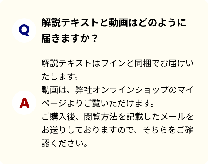 解説テキストと動画はどのように届きますか？解説テキストはワインと同梱でお届けいたします。動画は、弊社オンラインショップのマイページよりご覧いただけます。ご購入後、閲覧方法を記載したメールをお送りしておりますので、そちらをご確認ください。