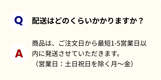 配送はどのくらいかかりますか？商品は、ご注文日から最短1-5営業日以内に発送させていただきます。（営業日：土日祝日を除く月～金）