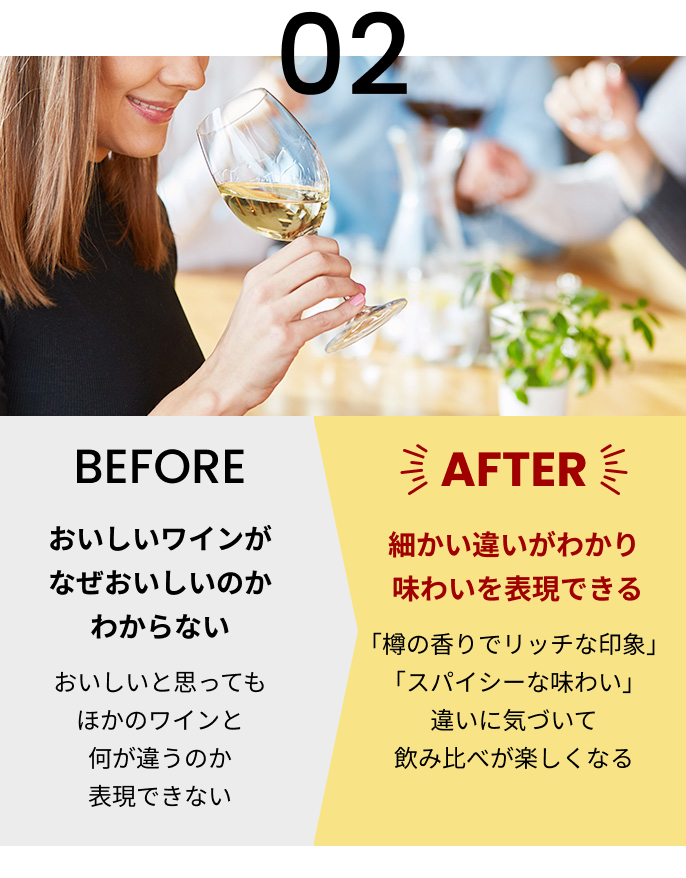02 [BEFORE]おいしいワインがなぜおいしいのかわからない おいしいと思ってもほかのワインと何が違うのか表現できない [AFTER]細かい違いがわかり味わいを表現できる 「樽の香りでリッチな印象」「スパイシーな味わい」違いに気づいて飲み比べが楽しくなる