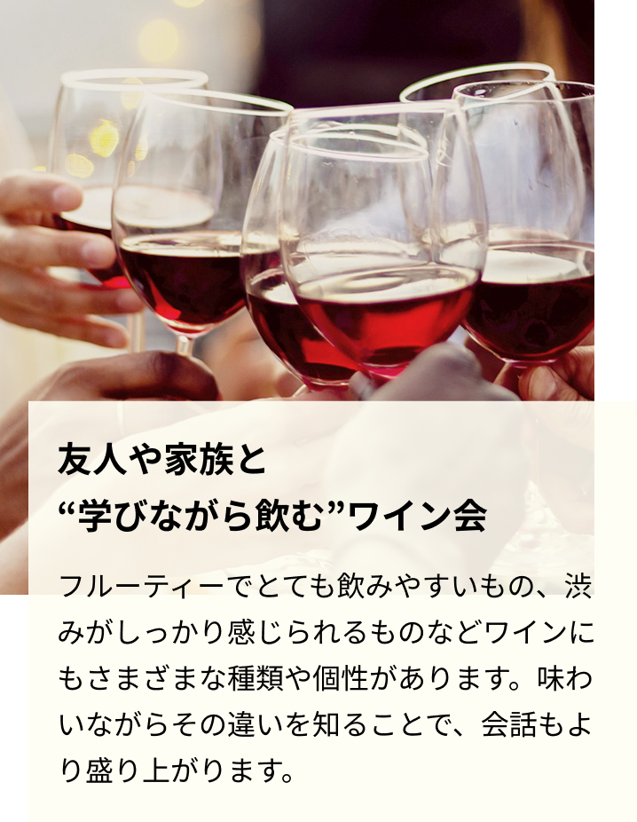 友人や家族と“学びながら飲む”ワイン会 フルーティーでとても飲みやすいもの、渋みがしっかり感じられるものなどワインにもさまざまな種類や個性があります。味わいながらその違いを知ることで、会話もより盛り上がります。