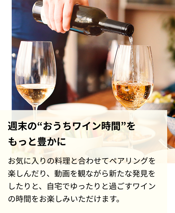 週末の“おうちワイン時間”をもっと豊かに お気に入りの料理と合わせてペアリングを楽しんだり、動画を観ながら新たな発見をしたりと、自宅でゆったりと過ごすワインの時間をお楽しみいただけます。