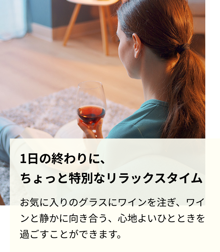 1日の終わりに、ちょっと特別なリラックスタイム お気に入りのグラスにワインを注ぎ、ワインと静かに向き合う、心地よいひとときを過ごすことができます。