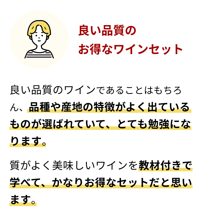 良い品質のお得なワインセット 良い品質のワインであることはもちろん、品種や産地の特徴がよく出ているものが選ばれていて、とても勉強になります。質がよく美味しいワインを教材付きで学べて、かなりお得なセットだと思います。