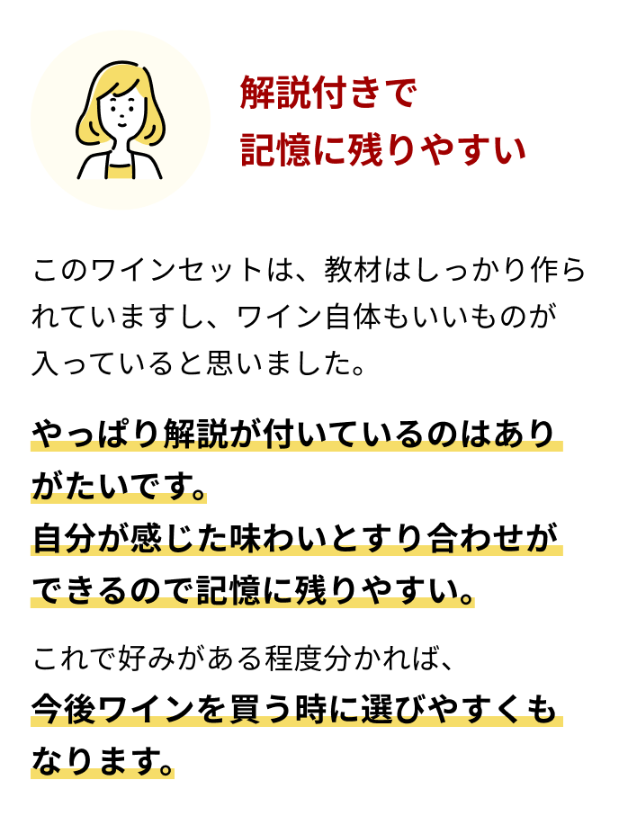 解説付きで記憶に残りやすいこのワインセットは、教材はしっかり作られていますし、ワイン自体もいいものが入っていると思いました。やっぱり解説が付いているのはありがたいです。自分が感じた味わいとすり合わせができるので記憶に残りやすい。これで好みがある程度分かれば、今後ワインを買う時に選びやすくもなります。