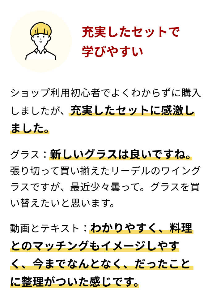 充実したセットで学びやすい ショップ利用初心者でよくわからずに購入しましたが、充実したセットに感激しました。グラス：新しいグラスは良いですね。張り切って買い揃えたリーデルのワイングラスですが、最近少々曇って。グラスを買い替えたいと思います。動画とテキスト：わかりやすく、料理とのマッチングもイメージしやすく、今までなんとなく、だったことに整理がついた感じです。 