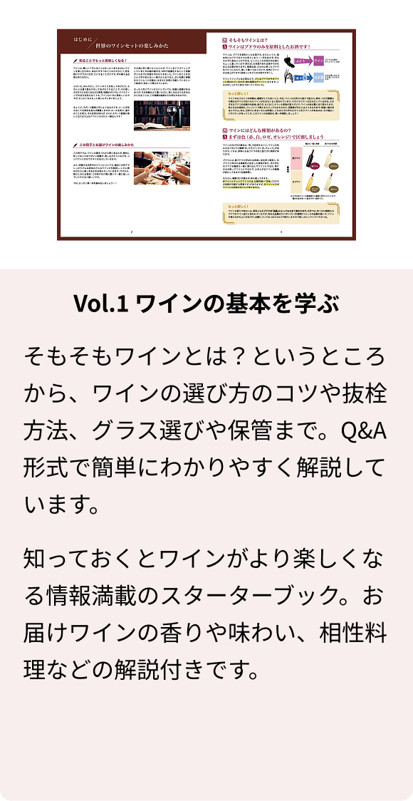 Vol.1 ワインの基本を学ぶ そもそもワインとは？というところから、ワインの選び方のコツや抜栓方法、グラス選びや保管まで。Q&A形式で簡単にわかりやすく解説しています。 知っておくとワインがより楽しくなる情報満載のスターターブック。お届けワインの香りや味わい、相性料理などの解説付きです。