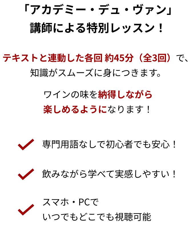 「アカデミー・デュ・ヴァン」講師による特別レッスン！ テキストと連動した各回 約45分（全3回）で、知識がスムーズに身につきます。ワインの味を納得しながら楽しめるようになります！「専門用語なしで初心者でも安心！」「飲みながら学べて実感しやすい！」「スマホ・PCでいつでもどこでも視聴可能」