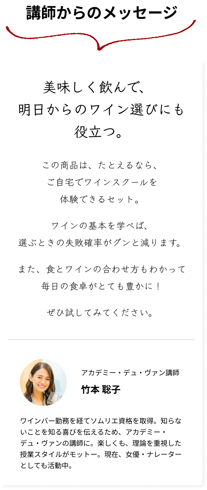 【講師からのメッセージ】美味しく飲んで、明日からのワイン選びにも役立つ。この商品は、たとえるなら、ご自宅でワインスクールを体験できるセット。ワインの基本を学べば、選ぶときの失敗確率がグンと減ります。また、食とワインの合わせ方もわかって毎日の食卓がとても豊かに！ぜひ試してみてください。アカデミー・デュ・ヴァン講師 竹本 聡子 ワインバー勤務を経てソムリエ資格を取得。知らないことを知る喜びを伝えるため、アカデミー・デュ・ヴァンの講師に。楽しくも、理論を重視した授業スタイルがモットー。現在、女優・ナレーターとしても活動中。