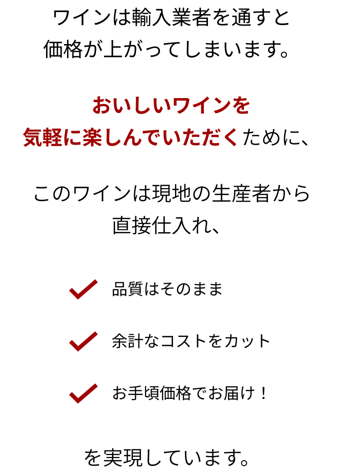 ワインは輸入業者を通すと価格が上がってしまいます。おいしいワインを気軽に楽しんでいただくために、このワインは現地の生産者から直接仕入れ、「品質はそのまま」「余計なコストをカット」「お手頃価格でお届け！」を実現しています。